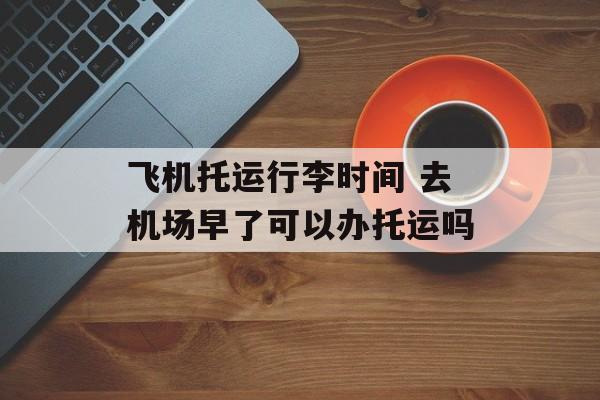 飞机托运行李时间 去机场早了可以办托运吗-第1张图片-