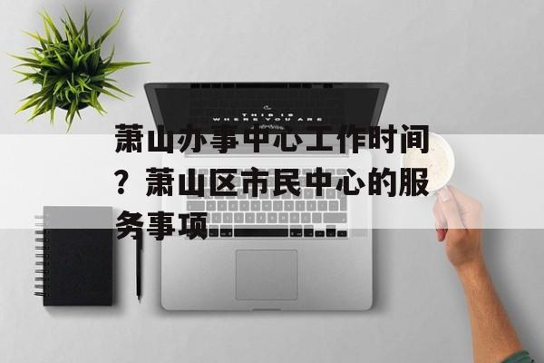 萧山办事中心工作时间？萧山区市民中心的服务事项-第1张图片-