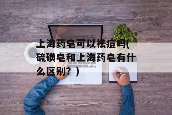 上海药皂可以祛痘吗(硫磺皂和上海药皂有什么区别？)-第1张图片-