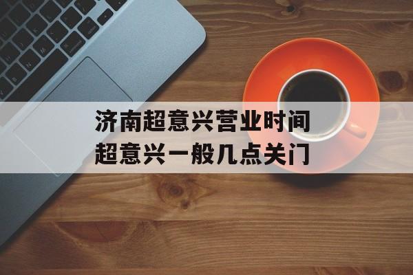 济南超意兴营业时间 超意兴一般几点关门-第1张图片-