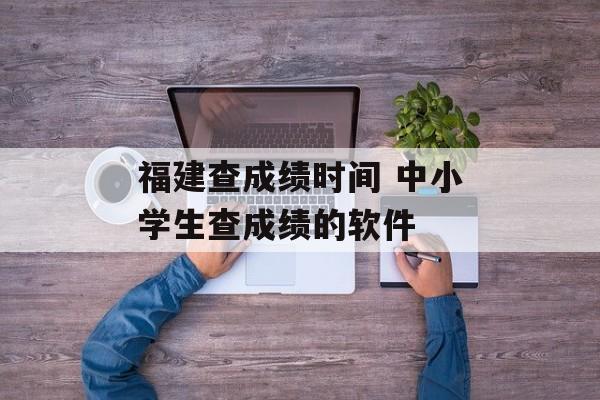 福建查成绩时间 中小学生查成绩的软件-第1张图片-
