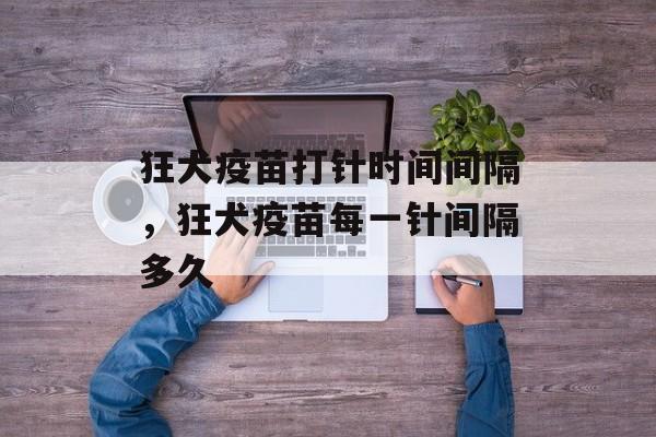 狂犬疫苗打针时间间隔，狂犬疫苗每一针间隔多久-第1张图片-