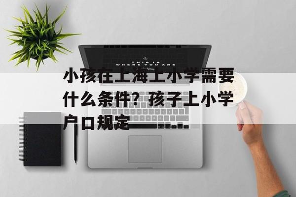 小孩在上海上小学需要什么条件？孩子上小学户口规定-第1张图片-