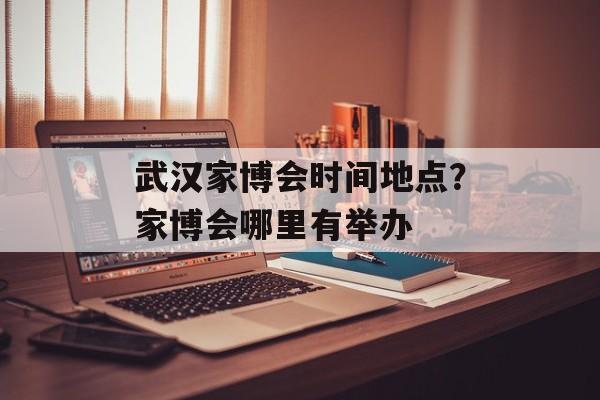 武汉家博会时间地点？家博会哪里有举办-第1张图片-