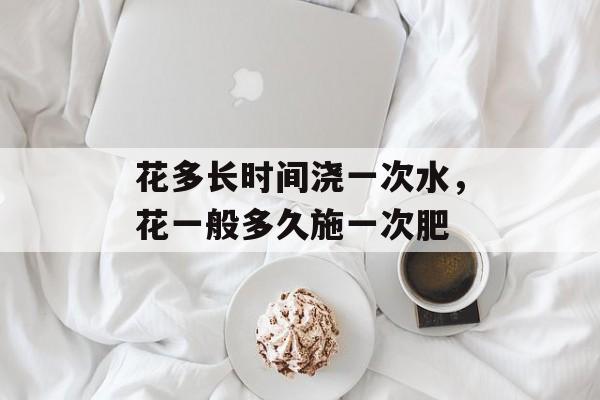 花多长时间浇一次水，花一般多久施一次肥-第1张图片-