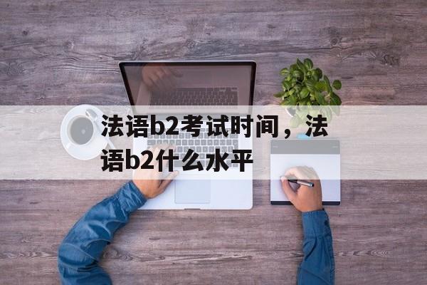 法语b2考试时间，法语b2什么水平-第1张图片-