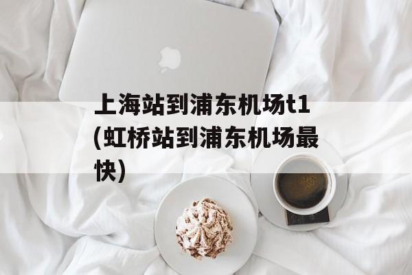 上海站到浦东机场t1(虹桥站到浦东机场最快)-第1张图片-