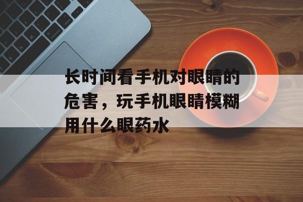 长时间看手机对眼睛的危害，玩手机眼睛模糊用什么眼药水-第1张图片-
