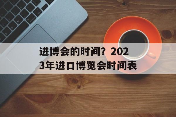 进博会的时间？2023年进口博览会时间表-第1张图片-