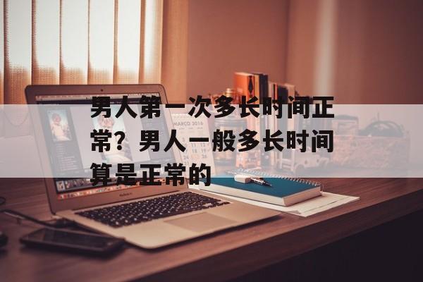 男人第一次多长时间正常？男人一般多长时间算是正常的-第1张图片-