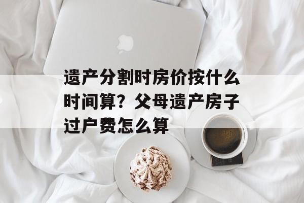 遗产分割时房价按什么时间算？父母遗产房子过户费怎么算-第1张图片-
