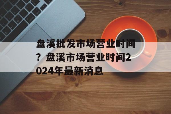 盘溪批发市场营业时间？盘溪市场营业时间2024年最新消息-第1张图片-