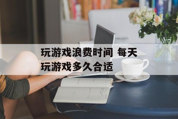 玩游戏浪费时间 每天玩游戏多久合适-第1张图片-