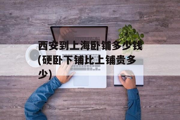 西安到上海卧铺多少钱(硬卧下铺比上铺贵多少)-第1张图片-