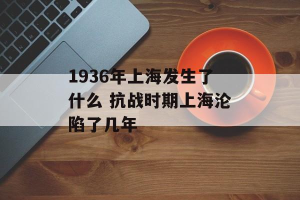 1936年上海发生了什么 抗战时期上海沦陷了几年-第1张图片-