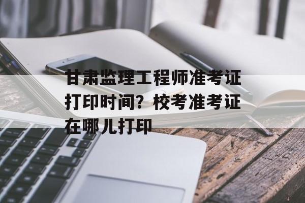 甘肃监理工程师准考证打印时间？校考准考证在哪儿打印-第1张图片-