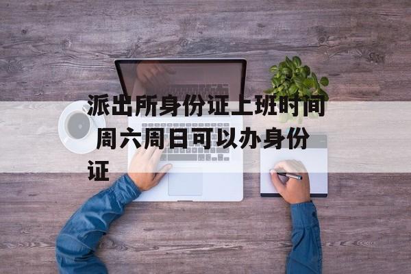 派出所身份证上班时间 周六周日可以办身份证-第1张图片-