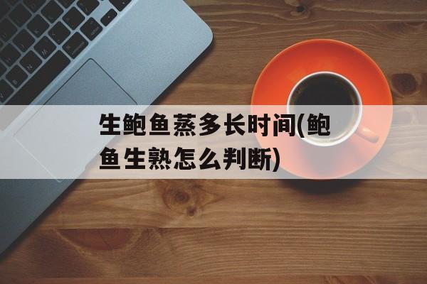 生鲍鱼蒸多长时间(鲍鱼生熟怎么判断)-第1张图片-