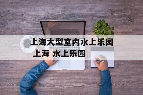 上海大型室内水上乐园 上海 水上乐园-第1张图片-