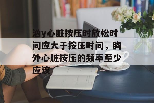 汹y心脏按压时放松时间应大于按压时间，胸外心脏按压的频率至少应该-第1张图片-