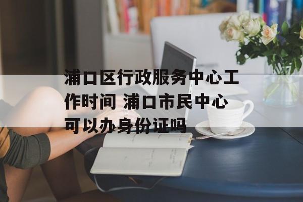 浦口区行政服务中心工作时间 浦口市民中心可以办身份证吗-第1张图片-