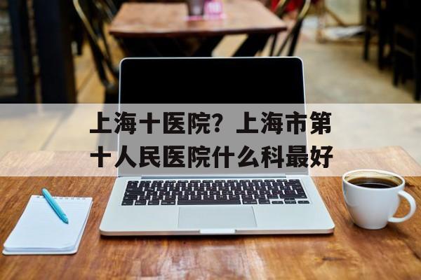 上海十医院？上海市第十人民医院什么科最好-第1张图片-