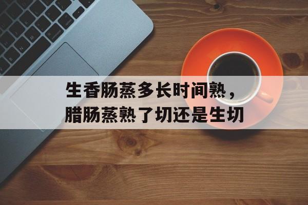 生香肠蒸多长时间熟，腊肠蒸熟了切还是生切-第1张图片-