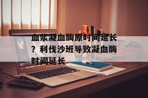 血浆凝血酶原时间延长？利伐沙班导致凝血酶时间延长-第1张图片-