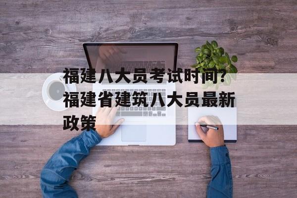 福建八大员考试时间？福建省建筑八大员最新政策-第1张图片-