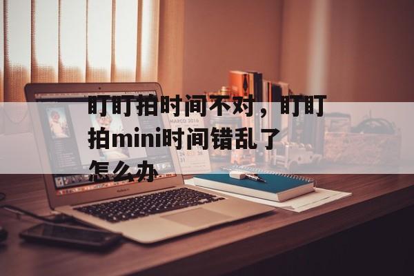 盯盯拍时间不对，盯盯拍mini时间错乱了怎么办-第1张图片-