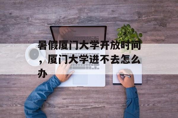 暑假厦门大学开放时间，厦门大学进不去怎么办-第1张图片-