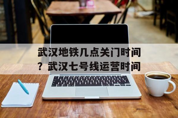 武汉地铁几点关门时间？武汉七号线运营时间-第1张图片-