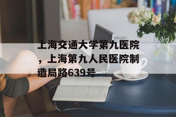 上海交通大学第九医院，上海第九人民医院制造局路639号-第1张图片-