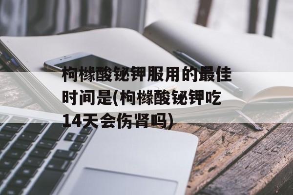 枸橼酸铋钾服用的最佳时间是(枸橼酸铋钾吃14天会伤肾吗)-第1张图片-