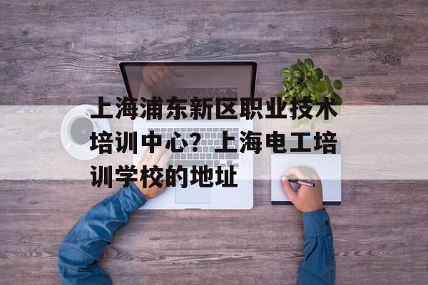 上海浦东新区职业技术培训中心？上海电工培训学校的地址-第1张图片-