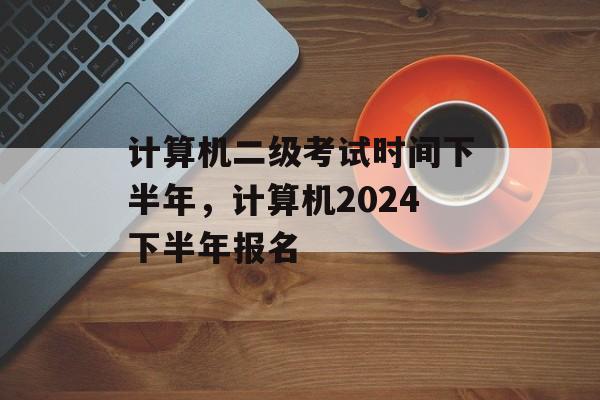 计算机二级考试时间下半年，计算机2024下半年报名-第1张图片-