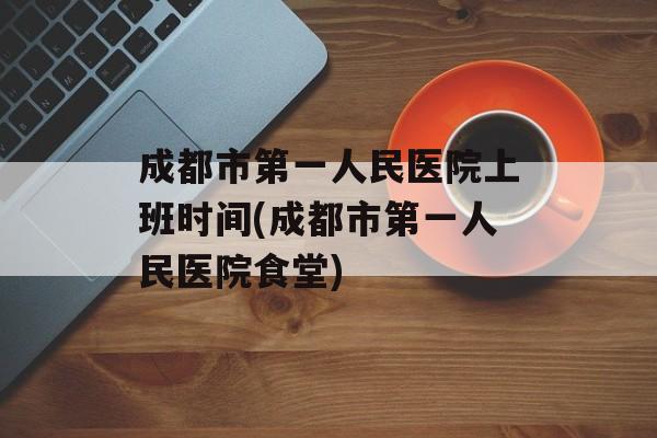 成都市第一人民医院上班时间(成都市第一人民医院食堂)-第1张图片-