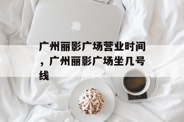 广州丽影广场营业时间，广州丽影广场坐几号线-第1张图片-