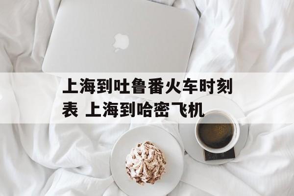 上海到吐鲁番火车时刻表 上海到哈密飞机-第1张图片-