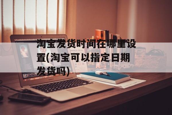 淘宝发货时间在哪里设置(淘宝可以指定日期发货吗)-第1张图片-