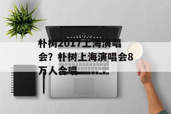 朴树2017上海演唱会？朴树上海演唱会8万人合唱-第1张图片-