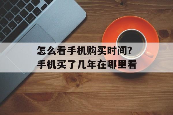 怎么看手机购买时间？手机买了几年在哪里看-第1张图片-