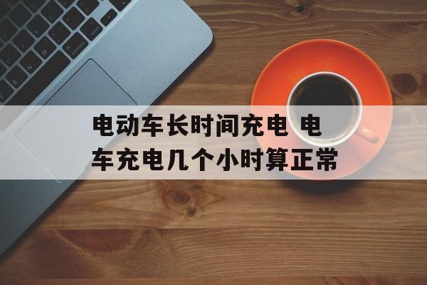 电动车长时间充电 电车充电几个小时算正常-第1张图片-