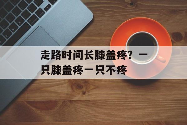走路时间长膝盖疼？一只膝盖疼一只不疼-第1张图片-