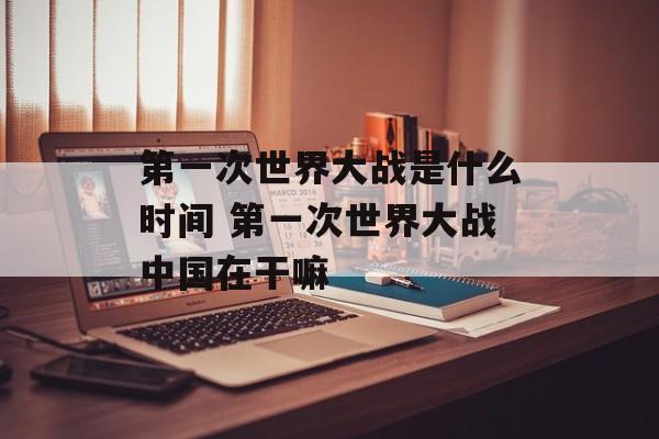 第一次世界大战是什么时间 第一次世界大战中国在干嘛-第1张图片-