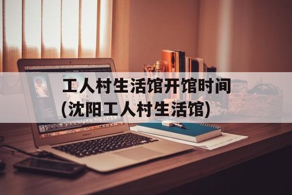 工人村生活馆开馆时间(沈阳工人村生活馆)-第1张图片-