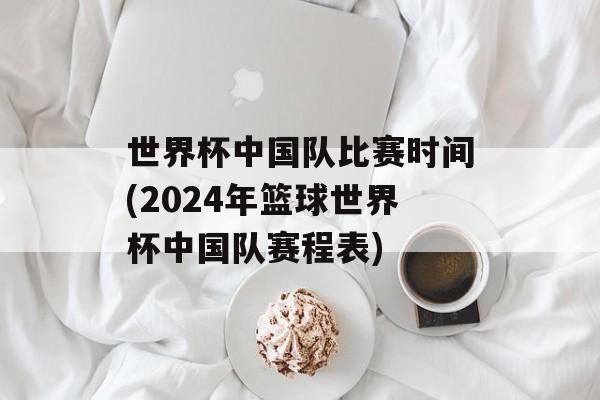 世界杯中国队比赛时间(2024年篮球世界杯中国队赛程表)-第1张图片-