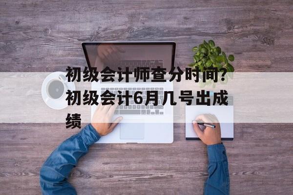 初级会计师查分时间？初级会计6月几号出成绩-第1张图片-