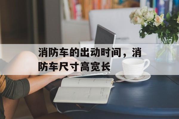 消防车的出动时间，消防车尺寸高宽长-第1张图片-