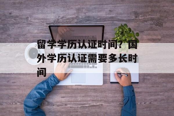 留学学历认证时间？国外学历认证需要多长时间-第1张图片-